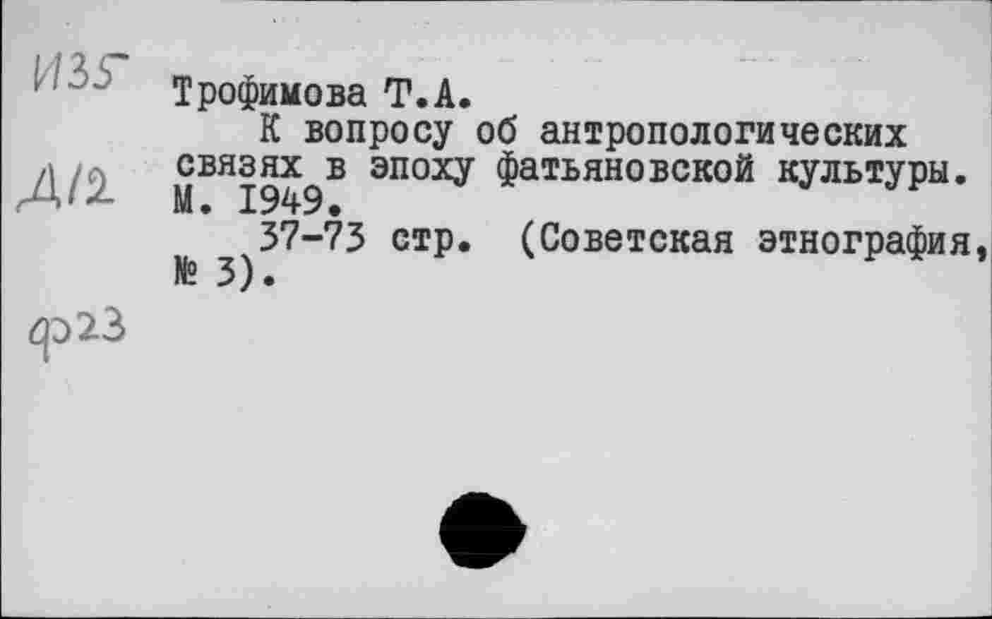 ﻿Трофимова T.А.
К вопросу об антропологических связях в эпоху фатьяновской культуры.
37-73 стр. (Советская этнография № 3).